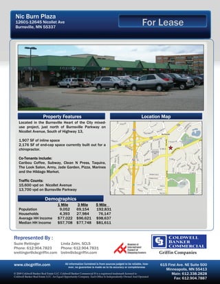 Nic Burn Plaza
 12601-12645 Nicollet Ave
 Burnsville, MN 55337
                                                                                                        For Lease




                       Property Features                                                                Location Map
   Located in the Burnsville Heart of the City mixed-
   use project, just north of Burnsville Parkway on
   Nicollet Avenue, South of Highway 13,

   1,907 SF of inline space
   2,176 SF of end-cap space currently built out for a
   chiropractor.

   Co-Tenants Include:
   Caribou Coffee, Subway, Clean N Press, Taquira,
   The Look Salon, Army, Jade Garden, Pizza, Marines
   and the Hildago Market.

   Traffic Counts:
   15,600 vpd on Nicollet Avenue
   13,700 vpd on Burnsville Parkway

                         Demographics
                                   1 Mile          3 Mile         5 Mile
   Population                       9,052          69,154         192,831
   Households                       4,393          27,984          76,147
   Average HH Income               $77,022         $96,621        $98,637
   Median HH Income                $57,708         $77,748        $81,611


Represented By :
Suzie Rettinger           Linda Zelm, SCLS
Phone: 612.904.7823       Phone: 612.904.7831
srettinger@cbcgriffin.com lzelm@cbcgriffin.com                                                                   Griffin Companies

www.cbcgriffin.com                       All information furnished is from sources judged to be reliable, how-
                                            ever, no guarantee is made as to its accuracy or completeness
                                                                                                                 615 First Ave. NE Suite 500
                                                                                                                    Minneapolis, MN 55413
© 2009 Coldwell Banker Real Estate LLC. Coldwell Banker Commercial ® is a registered trademark licensed to             Main: 612.338.2828
Coldwell Banker Real Estate LCC. An Equal Opportunity Company. Each Office Is Independently Owned And Operated
                                                                                                                         Fax: 612.904.7887
 