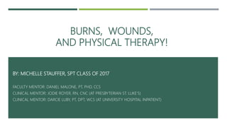 BURNS, WOUNDS,
AND PHYSICAL THERAPY!
BY: MICHELLE STAUFFER, SPT CLASS OF 2017
FACULTY MENTOR: DANIEL MALONE, PT, PHD, CCS
CLINICAL MENTOR: JODIE ROYER, RN, CNC (AT PRESBYTERIAN ST. LUKE’S)
CLINICAL MENTOR: DARCIE LUBY, PT, DPT, WCS (AT UNIVERSITY HOSPITAL INPATIENT)
 