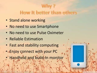 • Stand alone working
• No need to use Smartphone
• No need to use Pulse Oximeter
• Reliable Estimation
• Fast and stability computing
• Enjoy connect with your PC
• Handheld and build-in monitor
 