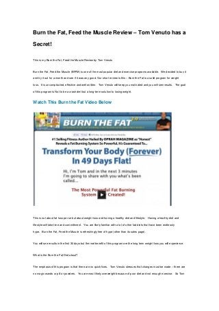 Burn the Fat, Feed the Muscle Review – Tom Venuto has a
Secret!
This is my Burn the Fat, Feed the Muscle Review by Tom Venuto
Burn the Fat, Feed the Muscle (BFFM) is one of the most popular diet and exercise programs available. We decided to buy it
and try it out for a month and see if it was any good. Our short review is this – Burn the Fat is a solid program for weight
loss. It is uncomplicated, effective and well written. Tom Venuto will keep you motivated and you will see results. The goal
of this program is Not to be a crash diet but a long-term solution to losing weight.
Watch This Burn the Fat Video Below
This is not about fat loss per se but about weight loss and having a healthy diet and lifestyle. Having a healthy diet and
lifestyle will take time and committment. You are likely familiar with a lot of other fad diets that have been endlessly
hype. Burn the Fat, Feed the Muscle is refreshingly free of hype (other than its sales page).
You will see results in the first 30 days but the real benefit of this program are the long term weight loss you will experience.
What is the Burn the Fat Diet about?
The emphasis of this program is that there are no quick fixes. Tom Venuto stresses that changes must be made – there are
no magic wands or pill or powders. You are most likely overweight because of poor diet and not enough exercise. So Tom
 