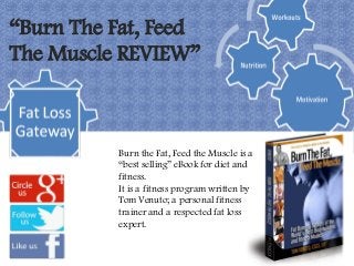 “Burn The Fat, Feed
The Muscle REVIEW”



          Burn the Fat, Feed the Muscle is a
          “best selling” eBook for diet and
          fitness.
          It is a fitness program written by
          Tom Venuto; a personal fitness
          trainer and a respected fat loss
          expert.
 