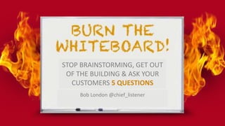 STOP BRAINSTORMING, GET OUT
OF THE BUILDING & ASK YOUR
CUSTOMERS 5 QUESTIONS
Bob London @chief_listener
 