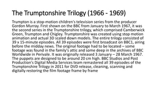 The Trumptonshire Trilogy (1966 - 1969)
Trumpton is a stop-motion children's television series from the producer
Gordon Murray. First shown on the BBC from January to March 1967, it was
the second series in the Trumptonshire trilogy, which comprised Camberwick
Green, Trumpton and Chigley. Trumptonshire was created using stop motion
animation and actual 3D scaled down models. The entire trilogy consisted of
39 x 15-minute episodes. All 39 episodes were first broadcast on BBC1, airing
before the midday news. The original footage had to be located – some
footage was found in the family's attic and some deep in the archives of BBC
Worldwide in Perivale. It was originally released 3 January – 28 March 1967.
The puppets are designed to be around 20 cm high. BBC Studios and Post
Production's Digital Media Services team remastered all 39 episodes of the
Trumptonshire Trilogy in 2011 for DVD release, cleaning, scanning and
digitally restoring the film footage frame by frame
 