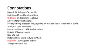Connotations
Diegetic bird singing -Cartoonish
Fade in and from black transitions
Red Cross on doors links to plague
A noose for public hanging
Society is being obsessed and judged by an outsider and at the end he is burnt
Trumpton style animation
Intertextual link to 1984 totalitarianism
Links to Wikerman movie
Idea of a cult
Historical links to old torture methods
Paganism - burning man festival
The speared boar pub
 