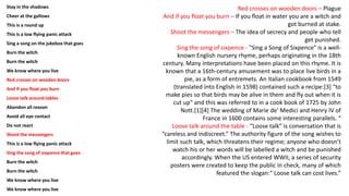 Stay in the shadows
Cheer at the gallows
This is a round up
This is a low flying panic attack
Sing a song on the jukebox that goes
Burn the witch
Burn the witch
We know where you live
Red crosses on wooden doors
And if you float you burn
Loose talk around tables
Abandon all reason
Avoid all eye contact
Do not react
Shoot the messengers
This is a low flying panic attack
Sing the song of sixpence that goes
Burn the witch
Burn the witch
We know where you live
We know where you live
Red crosses on wooden doors – Plague
And if you float you burn – If you float in water you are a witch and
got burned at stake.
Shoot the messengers – The idea of secrecy and people who tell
get punished.
Sing the song of sixpence - "Sing a Song of Sixpence" is a well-
known English nursery rhyme, perhaps originating in the 18th
century. Many interpretations have been placed on this rhyme. It is
known that a 16th-century amusement was to place live birds in a
pie, as a form of entremets. An Italian cookbook from 1549
(translated into English in 1598) contained such a recipe:[3] "to
make pies so that birds may be alive in them and fly out when it is
cut up" and this was referred to in a cook book of 1725 by John
Nott.[1][4] The wedding of Marie de' Medici and Henry IV of
France in 1600 contains some interesting parallels. “
Loose talk around the table - “Loose talk” is conversation that is
“careless and indiscreet.” The authority figure of the song wishes to
limit such talk, which threatens their regime; anyone who doesn’t
watch his or her words will be labelled a witch and be punished
accordingly. When the US entered WWII, a series of security
posters were created to keep the public in check, many of which
featured the slogan:“ Loose talk can cost lives.”
 