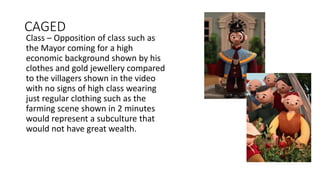 CAGED
Class – Opposition of class such as
the Mayor coming for a high
economic background shown by his
clothes and gold jewellery compared
to the villagers shown in the video
with no signs of high class wearing
just regular clothing such as the
farming scene shown in 2 minutes
would represent a subculture that
would not have great wealth.
 