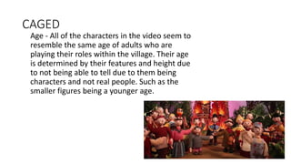 CAGED
Age - All of the characters in the video seem to
resemble the same age of adults who are
playing their roles within the village. Their age
is determined by their features and height due
to not being able to tell due to them being
characters and not real people. Such as the
smaller figures being a younger age.
 