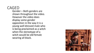 CAGED
Gender – Both genders are
shown throughout the video.
However the video does
display some gender
opposition in the way it is a
young well dressed male who
is being proclaimed as a witch
when the stereotype of a
witch would be old female
wearing all black.
 
