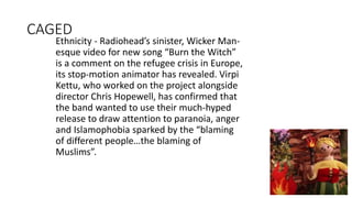 CAGED
Ethnicity - Radiohead’s sinister, Wicker Man-
esque video for new song “Burn the Witch”
is a comment on the refugee crisis in Europe,
its stop-motion animator has revealed. Virpi
Kettu, who worked on the project alongside
director Chris Hopewell, has confirmed that
the band wanted to use their much-hyped
release to draw attention to paranoia, anger
and Islamophobia sparked by the “blaming
of different people…the blaming of
Muslims”.
 