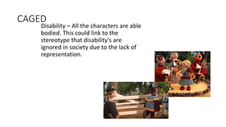 CAGED
Disability – All the characters are able
bodied. This could link to the
stereotype that disability's are
ignored in society due to the lack of
representation.
 