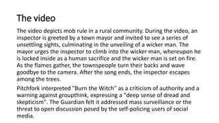 The video
The video depicts mob rule in a rural community. During the video, an
inspector is greeted by a town mayor and invited to see a series of
unsettling sights, culminating in the unveiling of a wicker man. The
mayor urges the inspector to climb into the wicker man, whereupon he
is locked inside as a human sacrifice and the wicker man is set on fire.
As the flames gather, the townspeople turn their backs and wave
goodbye to the camera. After the song ends, the inspector escapes
among the trees.
Pitchfork interpreted "Burn the Witch" as a criticism of authority and a
warning against groupthink, expressing a "deep sense of dread and
skepticism". The Guardian felt it addressed mass surveillance or the
threat to open discussion posed by the self-policing users of social
media.
 