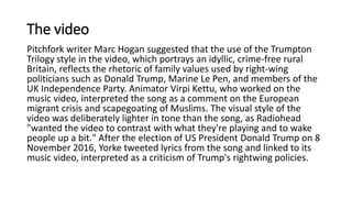 The video
Pitchfork writer Marc Hogan suggested that the use of the Trumpton
Trilogy style in the video, which portrays an idyllic, crime-free rural
Britain, reflects the rhetoric of family values used by right-wing
politicians such as Donald Trump, Marine Le Pen, and members of the
UK Independence Party. Animator Virpi Kettu, who worked on the
music video, interpreted the song as a comment on the European
migrant crisis and scapegoating of Muslims. The visual style of the
video was deliberately lighter in tone than the song, as Radiohead
"wanted the video to contrast with what they're playing and to wake
people up a bit." After the election of US President Donald Trump on 8
November 2016, Yorke tweeted lyrics from the song and linked to its
music video, interpreted as a criticism of Trump's rightwing policies.
 