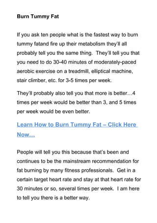 Burn Tummy Fat


If you ask ten people what is the fastest way to burn
tummy fatand fire up their metabolism they’ll all
probably tell you the same thing. They’ll tell you that
you need to do 30-40 minutes of moderately-paced
aerobic exercise on a treadmill, elliptical machine,
stair climber, etc. for 3-5 times per week.

They’ll probably also tell you that more is better…4
times per week would be better than 3, and 5 times
per week would be even better.

Learn How to Burn Tummy Fat – Click Here
Now…

People will tell you this because that’s been and
continues to be the mainstream recommendation for
fat burning by many fitness professionals. Get in a
certain target heart rate and stay at that heart rate for
30 minutes or so, several times per week. I am here
to tell you there is a better way.
 