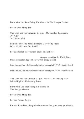 Burn with Us: Sacrificing Childhood in The Hunger Games
Susan Shau Ming Tan
The Lion and the Unicorn, Volume 37, Number 1, January
2013, pp.
54-73 (Article)
Published by The Johns Hopkins University Press
DOI: 10.1353/uni.2013.0002
For additional information about this article
Access provided by Calif State
Univ @ Northridge (20 Nov 2013 03:23 GMT)
http://muse.jhu.edu/journals/uni/summary/v037/37.1.tan01.html
http://muse.jhu.edu/journals/uni/summary/v037/37.1.tan01.html
The Lion and the Unicorn 37 (2013) 54–73 © 2013 by The
Johns Hopkins University Press
Burn with Us: Sacrificing Childhood in
The Hunger Games
Susan Shau Ming Tan
Let the Games Begin
Katniss Everdeen, the girl who was on fire, you have provided a
 