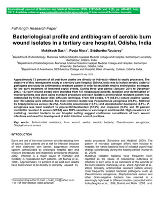 International Journal of Medicine and Medical Sciences ISSN: 2167-0404 Vol. 3 (5), pp. 460-463, July, 
2013. Available online at www.internationalscholarsjournals.org © International Scholars Journals 
Full length Research Paper 
Bacteriological profile and antibiogram of aerobic burn 
wound isolates in a tertiary care hospital, Odisha, India 
Muktikesh Dash1*, Pooja Misra2, Siddhartha Routaray3 
1Department of Microbiology, Maharaja Krishna Chandra Gajapati Medical Collage and Hospital, Berhampur University, 
Berhampur, Odisha, India. 
2Department of Radiodiagnosis, Maharaja Krishna Chandra Gajapati Medical Collage and Hospital, Berhampur 
University, Berhampur, Odisha, India. 
3Department of Anesthesia, SCB Medical College and Hospital, Utkal University, Cuttack, Odisha, India. 
Accepted 09 July, 2013 
Approximately 73 percent of all post-burn deaths are directly or indirectly related to septic processes. The 
objective of this retrospective study at a tertiary care hospital, Odisha, India was to isolate aerobic bacterial 
pathogens and study its antimicrobial resistant pattern in order to establish empiric antimicrobial strategies 
for the early treatment of imminent septic events. During three year period (January 2010 to December 
2012), 193 burn wound swabs were collected from 187 hospitalized patients. Isolation and identification of 
microorganisms was done using standard procedure and each isolate’s antimicrobial resistant pattern was 
determined by Kirby-Bauer disc diffusion technique. From 193 swabs, 171 (88.6%) culture positive swabs 
and 176 isolates were obtained. The most common isolate was Pseudomonas aeruginosa (49.4%), followed 
by Staphylococcus aureus (22.2%), Klebsiella pneumoniae (13.1%) and Acinetobacter baumannii (4.5%). P. 
aeruginosa was least resistant to piperacillin/tazobactam (12.6%) and imipenem (9.2%) and 59 percent 
methicillin resistant S. aureus (MRSA) was 100% sensitive to vancomycin and linezolid. High prevalence of 
multidrug resistant bacteria in our hospital setting suggest continuous surveillance of burn wound 
infections and need for development of strict infection control practices. 
Key words: Antimicrobial resistance; burn wound; swabs; aerobic bacteria; Pseudomonas aeruginosa; 
Staphylococcus aureus. 
INTRODUCTION 
Burns are one of the most common and devastating form 
of trauma. Burn patients are at risk for infection because 
of their destroyed skin barrier, suppressed immune 
system compounded by prolonged hospital stay and 
invasive therapeutic and diagnostic procedures (Mayhall, 
2002). Infection is a major cause of morbidity and 
mortality in hospitalized burn patients (Mc Manus et al., 
1994). Approximately 73 percent of all post-burn deaths 
have been shown to be directly or indirectly caused by 
*Corresponding author E-mail: - mukti_mic@yahoo.co.in 
Tel. +91 9861046640, 0680-2292526 
septic processes (Tancheva and Hadjiiski, 2005). The 
pattern of microbial pathogen differs from hospital to 
hospital; the varied bacterial flora of infected wound may 
change considerably during the healing period (Kumar et 
al., 2001). 
Multidrug resistant bacteria have frequently been 
reported as the cause of nosocomial outbreaks of 
infection in burn units or as colonizers of the wounds of 
the burn patients (Karlowsky et al., 2004; Agnihotri et al., 
2004). Similarly, antimicrobial resistant pattern among 
most frequently isolated bacterial pathogens such as 
Pseudomonas aeruginosa, Staphylococcus aureus and 
other Gram-negative bacteria has reached to a 
alarmingly high level in different studies conducted within 
India (Nagoba et al., 1999, Shahid and Malik 2005 and 
 