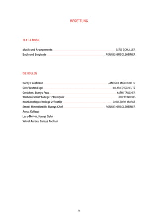 11 
BESETZUNG 
TEXT & MUSIK 
Musik und Arrangements...........................................................................GERD SCHULLER 
Buch und Songtexte......................................................................RONNIE HERBOLZHEIMER 
DIE ROLLEN 
Burny Faustmann.............................................................................JANOSCH MISCHURETZ 
Gott/Teufel/Engel...................................................................................WILFRIED SCHEUTZ 
Gretchen, Burnys Frau.................................................................................KATHI TAUCHER 
Werberatschef/Kollege 1/Klempner................................................................UDO WENDERS 
Krankenpfleger/Kollege 2/Postler............................................................CHRISTOPH MURKE 
Ernest Himmelsreith, Burnys Chef...................................................RONNIE HERBOLZHEIMER 
Anna, Kollegin 
Lars-Melvin, Burnys Sohn 
Velvet Aurora, Burnys Tochter  