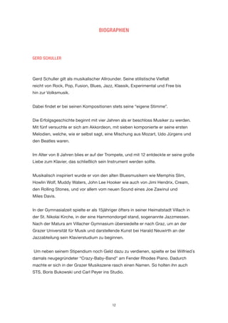 12 
BIOGRAPHIEN 
GERD SCHULLER 
Gerd Schuller gilt als musikalischer Allrounder. Seine stilistische Vielfalt 
reicht von Rock, Pop, Fusion, Blues, Jazz, Klassik, Experimental und Free bis 
hin zur Volksmusik. 
Dabei findet er bei seinen Kompositionen stets seine “eigene Stimme”. 
Die Erfolgsgeschichte beginnt mit vier Jahren als er beschloss Musiker zu werden. Mit fünf versuchte er sich am Akkordeon, mit sieben komponierte er seine ersten Melodien, welche, wie er selbst sagt, eine Mischung aus Mozart, Udo Jürgens und den Beatles waren. 
Im Alter von 8 Jahren blies er auf der Trompete, und mit 12 entdeckte er seine große Liebe zum Klavier, das schließlich sein Instrument werden sollte. 
Musikalisch inspiriert wurde er von den alten Bluesmusikern wie Memphis Slim, Howlin Wolf, Muddy Waters, John Lee Hooker wie auch von Jimi Hendrix, Cream, den Rolling Stones, und vor allem vom neuen Sound eines Joe Zawinul und 
Miles Davis. 
In der Gymnasialzeit spielte er als 15jähriger öfters in seiner Heimatstadt Villach in der St. Nikolai Kirche, in der eine Hammondorgel stand, sogenannte Jazzmessen. Nach der Matura am Villacher Gymnasium übersiedelte er nach Graz, um an der Grazer Universität für Musik und darstellende Kunst bei Harald Neuwirth an der Jazzabteilung sein Klavierstudium zu beginnen. 
Um neben seinem Stipendium noch Geld dazu zu verdienen, spielte er bei Wilfried´s damals neugegründeter “Crazy-Baby-Band” am Fender Rhodes Piano. Dadurch machte er sich in der Grazer Musikszene rasch einen Namen. So holten ihn auch STS, Boris Bukowski und Carl Peyer ins Studio.  