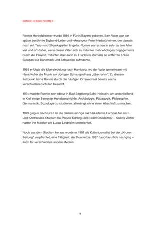 14 
RONNIE HERBOLZHEIMER 
Ronnie Herbolzheimer wurde 1956 in Fürth/Bayern geboren. Sein Vater war der später berühmte Bigband-Leiter und –Arrangeur Peter Herbolzheimer, der damals noch mit Tanz- und Showkapellen tingelte. Ronnie war schon in sehr zartem Alter viel und oft dabei, wenn dieser Vater sich zu mitunter mehrwöchigen Engagements durch die Provinz, mitunter aber auch zu Fixjobs in (damals) so entfernte Ecken Europas wie Dänemark und Schweden aufmachte. 
1968 erfolgte die Übersiedelung nach Hamburg, wo der Vater gemeinsam mit 
Hans Koller die Musik am dortigen Schauspielhaus „übernahm“. Zu diesem Zeitpunkt hatte Ronnie durch die häufigen Ortswechsel bereits sechs 
verschiedene Schulen besucht. 
1974 machte Ronnie sein Abitur in Bad Segeberg/Schl.-Holstein, um anschließend in Kiel einige Semester Kunstgeschichte, Archäologie, Pädagogik, Philosophie, Germanistik, Soziologie zu studieren, allerdings ohne einen Abschluß zu machen. 
1979 ging er nach Graz an die damals einzige Jazz-Akademie Europas für ein E- und Kontrabass-Studium bei Wayne Darling und Ewald Oberleitner – bereits vorher hatten ihn Meister wie Lucas Lindholm unterrichtet. 
Noch aus dem Studium heraus wurde er 1981 als Kulturjournalist bei der „Kronen Zeitung“ verpflichtet, eine Tätigkeit, der Ronnie bis 1987 hauptberuflich nachging – auch für verschiedene andere Medien.  