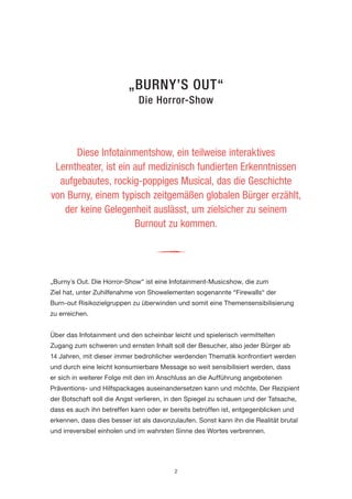 2 
„BURNY’S OUT“ 
Die Horror-Show 
„Burny´s Out. Die Horror-Show“ ist eine Infotainment-Musicshow, die zum 
Ziel hat, unter Zuhilfenahme von Showelementen sogenannte “Firewalls“ der 
Burn-out Risikozielgruppen zu überwinden und somit eine Themensensibilisierung zu erreichen. 
Über das Infotainment und den scheinbar leicht und spielerisch vermittelten Zugang zum schweren und ernsten Inhalt soll der Besucher, also jeder Bürger ab 14 Jahren, mit dieser immer bedrohlicher werdenden Thematik konfrontiert werden und durch eine leicht konsumierbare Message so weit sensibilisiert werden, dass er sich in weiterer Folge mit den im Anschluss an die Aufführung angebotenen Präventions- und Hilfspackages auseinandersetzen kann und möchte. Der Rezipient der Botschaft soll die Angst verlieren, in den Spiegel zu schauen und der Tatsache, dass es auch ihn betreffen kann oder er bereits betroffen ist, entgegenblicken und erkennen, dass dies besser ist als davonzulaufen. Sonst kann ihn die Realität brutal und irreversibel einholen und im wahrsten Sinne des Wortes verbrennen. 
Diese Infotainmentshow, ein teilweise interaktives 
Lerntheater, ist ein auf medizinisch fundierten Erkenntnissen aufgebautes, rockig-poppiges Musical, das die Geschichte 
von Burny, einem typisch zeitgemäßen globalen Bürger erzählt, der keine Gelegenheit auslässt, um zielsicher zu seinem 
Burnout zu kommen. 
i  