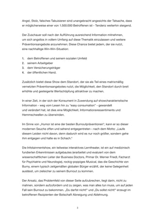 3 
Angst, Stolz, falsches Tabuisieren sind unangebracht angesichts der Tatsache, dass er möglicherweise einer von 1.500.000 Betroffenen ist - Tendenz weiterhin steigend. 
Der Zuschauer soll nach der Aufführung ausreichend Information mitnehmen, um sich angstlos in vollem Umfang auf diese Thematik einzulassen und weitere Präventionsangebote anzunehmen. Diese Chance bietet jedem, der sie nutzt, 
eine nachhaltige Win-Win-Situation: 
1. dem Betroffenen und seinem sozialen Umfeld 
2. seinem Arbeitgeber 
3. dem Versicherungsträger 
4. der öffentlichen Hand. 
Zusätzlich bietet diese Show dem Standort, der sie als Teil eines matrixmäßig vernetzten Präventionsangebotes nutzt, die Möglichkeit, den Standort durch breit erhöhte und gesteigerte Wertschöpfung attraktiver zu machen. 
In einer Zeit, in der sich der Konsument in Zuwendung auf showcharakteristische Information - weg vom Lesen hin zu “easy consumation” - gewandelt 
und verändert hat, ist dies eine Möglichkeit, Informationsressentiments und Hemmschwellen zu überwinden. 
Im Sinne von „Humor ist eine der besten Burnoutpräventionen“, kann er so dieser modernen Seuche offen und sehend entgegentreten - nach dem Motto: „Laufe diesem Leiden nicht davon, denn dadurch wird es nur noch größer, sondern gehe ihm entgegen und halte es in Schach.“ 
Die Infotainmentshow, ein teilweise interaktives Lerntheater, ist ein auf medizinisch fundierten Erkenntnissen aufgebautes (erarbeitet und evaluiert von dem wissenschaftlichen Leiter der Business Doctors, Primar Dr. Werner Friedl, Facharzt für Psychiatrie und Neurologie), rockig-poppiges Musical, das die Geschichte von Burny, einem typisch zeitgemäßen globalen Bürger erzählt, der keine Gelegenheit auslässt, um zielsicher zu seinem Burnout zu kommen. 
Der Ansatz, das Problemfeld von dieser Seite aufzubrechen, liegt darin, nicht zu mahnen, sondern aufzufordern und zu zeigen, was man alles tun muss, um auf jeden Fall sein Burnout zu bekommen. „Du darfst nicht!“ und „Du sollst nicht!“ erzeugt im betroffenen Rezipienten der Botschaft Abneigung und Ablehnung.  
