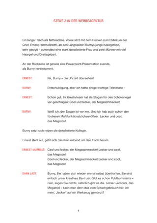 6 
SZENE 2 IN DER WERBEAGENTUR 
Ein langer Tisch als Mittelachse. Vorne sitzt mit dem Rücken zum Publikum der Chef, Ernest Himmelsreith, an den Längsseiten Burnys junge KollegInnen, 
sehr gestylt – zumindest eine stark dekolletierte Frau und zwei Männer mit viel Haargel und Dreitagebart. 
An der Rückseite ist gerade eine Powerpoint-Präsentation zuende, 
als Burny hereinkommt. 
ERNEST: Na, Burny – die Uhrzeit übersehen? 
BURNY: Entschuldigung, aber ich hatte einige wichtige Telefonate – 
ERNEST: Schon gut. Ihr Kreativteam hat als Slogan für den Schokoriegel vor-geschlagen: Cool und lecker, der Megaschmecker! 
BURNY: Weiß ich, der Slogan ist von mir. Und ich hab auch schon den fürdiesen Multifunktionsbüchsenöffner: Lecker und cool, 
das Megatool! 
Burny setzt sich neben die dekolletierte Kollegin. 
Ernest steht auf, geht sich das Kinn reibend um den Tisch herum. 
ERNEST MURMELT: Cool und lecker, der Megaschmecker! Lecker und cool, 
das Megatool! 
Cool und lecker, der Megaschmecker! Lecker und cool, 
das Megatool! 
DANN LAUT: Burny, Sie haben sich wieder einmal selbst übertroffen, Sie sind einfach unser kreatives Zentrum. Gibt es schon Publikumstests – nein, sagen Sie nichts, natürlich gibt es die. Lecker und cool, das Megatool – kann man denn das vom Sprachgebrauch her, ich mein´, „lecker“ auf ein Werkzeug gemünzt?  