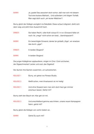 7 
BURNY: Ja, grade! Das assoziiert doch schon, daß man sich mit diesem Tool eine leckere Mahlzeit... Und außerdem: (mit öligem Tonfall) Man sagt doch auch „ein lecker Mädchen“! 
Burny glotzt der Kollegin anzüglich ins Dekolleté. Diese schaut indigniert, dreht sich dann weg und zieht ihren Ausschnitt hoch. 
ERNEST: Sie haben Recht, volle Kraft voraus! E-i-n-e-n Einwand hätte ich noch: Ist „mega“ nicht schon ein bissl... überstrapaziert? 
BURNY: Ein berechtigter Einwand, danke! (er grübelt) „Giga“, wir ersetzen das durch „giga“! 
ERNEST: In beiden Slogans? 
BURNY: In beiden Slogans! 
Die jungen KollegInnen applaudieren, singen im Chor: Cool und lecker, 
der Gigaschmecker! Lecker und cool, das Gigatool! 
Sie räumen ihre Sachen zusammen, um aufzubrechen. 
KOLLEGE 1 Burny, wir gehen ins Fitness-Studio. 
KOLLEGE 2: Weißt schon, mein Knackarsch ist mir heilig! 
KOLLEGE 1: Und ohne Sixpack kann man sich doch heut gar nimmer anschaun lassen. Gehst mit? 
Burny zieht den Bauch ein: Klar geh ich mit. 
KOLLEGE 2: Und anschließend gemma was trinken, unsere neuen Kampagnen feiern, gehst mit? 
Burny glotzt die Kollegin von vorhin lüstern an. 
BURNY: Gehst Du auch mit?  