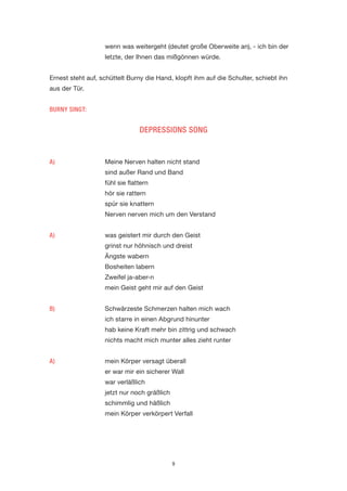 9 
wenn was weitergeht (deutet große Oberweite an), - ich bin der letzte, der Ihnen das mißgönnen würde. 
Ernest steht auf, schüttelt Burny die Hand, klopft ihm auf die Schulter, schiebt ihn aus der Tür. 
BURNY SINGT: 
DEPRESSIONS SONG 
A) Meine Nerven halten nicht stand 
sind außer Rand und Band 
fühl sie flattern 
hör sie rattern 
spür sie knattern 
Nerven nerven mich um den Verstand 
A) was geistert mir durch den Geist 
grinst nur höhnisch und dreist 
Ängste wabern 
Bosheiten labern 
Zweifel ja-aber-n 
mein Geist geht mir auf den Geist 
B) Schwärzeste Schmerzen halten mich wach 
ich starre in einen Abgrund hinunter 
hab keine Kraft mehr bin zittrig und schwach 
nichts macht mich munter alles zieht runter 
A) mein Körper versagt überall 
er war mir ein sicherer Wall 
war verläßlich 
jetzt nur noch gräßlich 
schimmlig und häßlich 
mein Körper verkörpert Verfall  