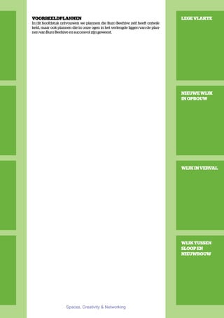 VOORBEELDPLANNEN                                                               LEGE VLAKTE
In dit hoofdstuk ontvouwen we plannen die Buro Beehive zelf heeft ontwik-
keld, maar ook plannen die in onze ogen in het verlengde liggen van de plan-
nen van Buro Beehive en succesvol zijn geweest.




                                                                               NIEUWE WIJK
                                                                               IN OPBOUW




                                                                               WIJK IN VERVAL




                                                                               WIJK TUSSEN
                                                                               SLOOP EN
                                                                               NIEUWBOUW




                    Spaces, Creativity & Networking
 