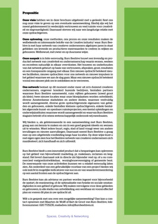 Propositie

Onze visie hebben we in deze brochure uitgebreid met u gedeeld. Rest ons
nog onze visie te geven op een eventuele samenwerking. Hierbij zijn wij het
meest geïnteresseerd in wederzijds vertrouwen en veel ruimte voor creativit-
eit en slagvaardigheid. Daarnaast streven wij naar een langdurige relatie met
onze opdrachtgevers.

Onze oplossing, onze methoden, ons proces en onze resultaten maken de
welbekende en interessante belofte van de ‘creative industry’ waar: Buro Bee-
hive is met haar netwerk van creatieve ondernemers afgelopen jaren in staat
gebleken om levende en productieve meerwaarden te creëren in wijken en
gebouwen. Welbewust, met zwier en op duurzame wijze.

Onze aanpak is in feite eenvoudig. Buro Beehive bouwt een levendig en pro-
ductief netwerk van creativiteit en ondernemerschap waarin wonen, werken
en recreëren natuurlijk in elkaar overvloeien. Het bouwen en onderhouden
van dat netwerk gebeurt op basis van vertrouwen, afspraken, groei, resultaten
en een transparante omgang met elkaar. Een nieuwe opdracht betekent nieu-
we faciliteiten, nieuwe opdrachten voor ons netwerk en nieuwe impulsen in
het gebied waarmee we aan de slag gaan. Maar een nieuwe opdracht betekent
vooral een nieuwe plek om te ontdekken en te veroveren.

Ons netwerk bestaat op dit moment onder meer uit zo’n duizend creatieve
ondernemers, ongeveer honderd hurende bedrijven, tientallen partners
waarmee Buro Beehive samenwerkt, ruim vijftien gebouwen (zowel groot
als klein), twee nieuwe locaties waar onze bloeiplaatsen worden ontwikkeld,
diverse Amsterdamse stadsdelen en andere steden, waarmee veelvuldig
wordt samengewerkt, diverse grote opdrachtgevende eigenaren van gebie-
den en gebouwen, enkele tientallen kleinere opdrachtgevers, enkele tiental-
len afgeronde kunst- en openbare ruimteprojecten, een tiental opleidingen en
onderwijsinstituten waarmee wordt samengewerkt en waarvan Buro Beehive
stagiairs betrekt of in wiens wetenschappelijk onderzoek wij meedraaien.

Wij bieden u, als geïnteresseerde in een samenwerking met Buro Beehive,
graag aan om kennis te maken en om in een goed gesprek ideeën en wensen
uit te wisselen. Want iedere buurt, regio, stad of land vraagt weer om andere
invullingen en nieuwe aanvullingen. Daarnaast neemt Buro Beehive u graag
mee op een uitgebreide rondleiding langs haar locaties. Op deze wijze kunt u
met eigen ogen zien hoe het Beehive netwerk van creatieve ondernemers zich
manifesteert, zich handhaaft en zich uitbreidt.


Buro Beehive biedt u een innovatief product dat u besparingen kan opleveren
op het gebied van bijvoorbeeld marketing, pr, makelaars, reclames en leeg-
stand. Het levert daarnaast ook in directe zin bijzonder veel op, of u nu com-
mercieel vastgoedontwikkelaar, woningbouwvereniging of gemeente bent.
De meerwaarde van onze activiteiten kunnen we u relatief eenvoudig laten
zien. Als onderdeel van een gebruikelijke voorfase van een project bieden wij
ook inzicht in mogelijke indicatoren van succes en van waardevermeerdering
op een aantal fronten aan de opdrachtgever aan.

Buro Beehive kan als adviseur en partner worden ingezet voor bijvoorbeeld
de opstart, de reanimering, of de optimalisatie van fysieke en sociale omstan-
digheden in een gebied of gebouw. Wij maken vervolgens voor deze gebieden
en gebouwen, in alle stadia van ontwikkeling, een werkbaar en vooral effectief
plan en voeren dit plan in uw opdracht uit.

Wilt u in gesprek met ons over een mogelijke samenwerking? Dan kan u con-
tact opnemen met Maarten de Wolff of Bart de Groot van Buro Beehive, tele-
foonnummer: 020 7725235, mailadres: info@Burobeehives.nl.



                    Spaces, Creativity & Networking
 