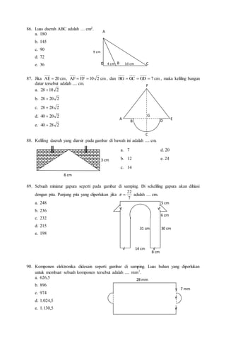 86. Luas daerah ABC adalah … cm2.
a. 180
b. 145
c. 90
d. 72
e. 36
87. Jika cm
20
AE  , cm
2
10
EF
AF 
 , dan cm
7
GD
GC
BG 

 , maka keliling bangun
datar tersebut adalah .... cm.
a. 2
10
28 
b. 2
20
28 
c. 2
28
28 
d. 2
20
40 
e. 2
28
40 
88. Keliling daerah yang diarsir pada gambar di bawah ini adalah .... cm.
89. Sebuah miniatur gapura seperti pada gambar di samping. Di sekeliling gapura akan dihiasi
dengan pita. Panjang pita yang diperlukan jika
7
22

 adalah .... cm.
a. 248
b. 236
c. 232
d. 215
e. 198
90. Komponen elektronika didesain seperti gambar di samping. Luas bahan yang diperlukan
untuk membuat sebuah komponen tersebut adalah .... .
mm2
a. 626,5
b. 896
c. 974
d. 1.024,5
e. 1.130,5
A
B C
D
9 cm
4 cm 10 cm
8 cm
3 cm
║
║
A
B
C
D E
F
G
8 cm
14 cm
31 cm 30 cm
√ √
√ √
6 cm
5 cm
28 mm
7 mm
√
√
√
a. 7 d. 20
b. 12 e. 24
c. 14
 