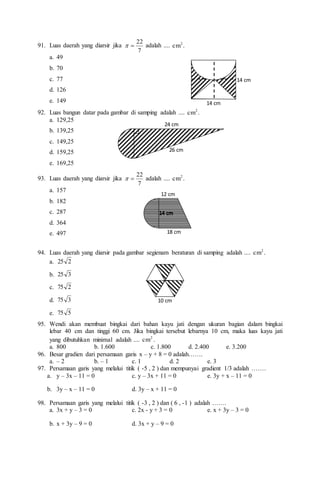 91. Luas daerah yang diarsir jika
7
22

 adalah .... .
cm2
a. 49
b. 70
c. 77
d. 126
e. 149
92. Luas bangun datar pada gambar di samping adalah .... .
cm2
a. 129,25
b. 139,25
c. 149,25
d. 159,25
e. 169,25
93. Luas daerah yang diarsir jika
7
22

 adalah .... .
cm2
a. 157
b. 182
c. 287
d. 364
e. 497
94. Luas daerah yang diarsir pada gambar segienam beraturan di samping adalah .... .
cm2
a. 2
25
b. 3
25
c. 2
75
d. 3
75
e. 5
75
95. Wendi akan membuat bingkai dari bahan kayu jati dengan ukuran bagian dalam bingkai
lebar 40 cm dan tinggi 60 cm. Jika bingkai tersebut lebarnya 10 cm, maka luas kayu jati
yang dibutuhkan minimal adalah .... 2
cm .
a. 800 b. 1.600 c. 1.800 d. 2.400 e. 3.200
96. Besar gradien dari persamaan garis x – y + 8 = 0 adalah…….
a. – 2 b. – 1 c. 1 d. 2 e. 3
97. Persamaan garis yang melalui titik ( -5 , 2 ) dan mempunyai gradient 1/3 adalah …….
a. y – 3x – 11 = 0 c. y – 3x + 11 = 0 e. 3y + x – 11 = 0
b. 3y – x – 11 = 0 d. 3y – x + 11 = 0
98. Persamaan garis yang melalui titik ( -3 , 2 ) dan ( 6 , -1 ) adalah …….
a. 3x + y – 3 = 0 c. 2x - y + 3 = 0 e. x + 3y – 3 = 0
b. x + 3y – 9 = 0 d. 3x + y – 9 = 0
10 cm
14 cm
14 cm
26 cm
24 cm
18 cm
12 cm
14 cm
 