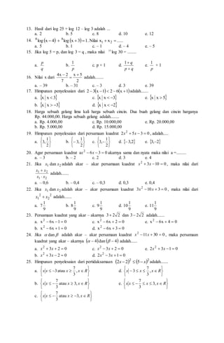13. Hasil dari log 25 + log 12 – log 3 adalah ...
a. 2 b. 5 c. 8 d. 10 e. 12
14.     .....
x
x
Nilai
.
1
3
x
log
4
x
log 2
1
8
8






a. 5 b. 1 c. – 1 d. – 4 e. – 5
15. Jika log 5 = p, dan log 3 = q , maka nilai 15
log 30 = ........
a.
q
p
b.
p
1
c. p + 1 d.
q
p
q


1
e.
p
1
+ 1
16. Nilai x dari
2
5
x
7
2
x
4 


adalah........
a. – 39 b. – 31 c. – 3 d. 3 e. 39
17. Himpunan penyelesaian dari    
1
x
6
2
1
x
3
2 



 adalah.......
a.  
3
x
x  c.  
3
x
x 
 e.  
5
x
x 
b.  
3
x
x 
 d.  
2
x
x 

18. Harga sebuah gelang lima kali harga sebuah cincin. Dua buah gelang dan cincin harganya
Rp. 44.000,00. Harga sebuah gelang adalah........
a. Rp. 4.000,00 c. Rp. 10.000,00 e. Rp. 20.000,00
b. Rp. 5.000,00 d. Rp. 15.000,00
19. Himpunan penyelesaian dari persamaan kuadrat 0
3
5
2 2


 x
x , adalah.....
a.






2
1
,
3 b.







2
1
,
3 c.







2
1
,
3 d.  
2
,
3
 e.  
2
,
3 
20. Agar persamaan kuadrat 0
3
6
a 2


 x
x akarnya sama dan nyata maka nilai a =.........
a. – 3 b. – 2 c. 2 d. 3 e. 4
21. Jika 2
1 dan x
x adalah akar – akar persamaan kuadrat 0
10
3
2


 x
x , maka nilai dari
2
1
2
1
x
x
x
x


adalah.......
a. – 0,6 b. – 0,4 c. – 0,3 d. 0,3 e. 0,4
22. Jika 2
1 dan x
x adalah akar – akar persamaan kuadrat 0
3
10
3 2


 x
x , maka nilai dari
2
2
2
1 x
x  adalah.......
a.
9
1
7 b.
9
1
8 c.
9
1
9 d.
9
1
10 e.
9
1
11
23. Persamaan kuadrat yang akar – akarnya 2
2
3 dan 2
2
3 adalah.......
a. 0
1
x
6
x2


 c. 0
2
x
6
x2


 e. 0
4
x
6
x2



b. 0
1
x
6
x2


 d. 0
3
x
6
x2



24. Jika 
 dan adalah akar – akar persamaan kuadrat 0
30
11
2


 x
x , maka persamaan
kuadrat yang akar – akarnya    
4
dan
4 
 
 adalah......
a. 0
2
3
2


 x
x c. 0
2
3
2


 x
x e. 0
1
3
2 2


 x
x
b. 0
2
3
2


 x
x d. 0
1
3
2 2


 x
x
25. Himpunan penyelesaian dari pertidaksamaan    2
2
5
2
2 x
x 

 adalah.......
a.









 R
x
x
x
x ,
3
7
atau
3 d.









 R
x
x
x ,
3
7
3
b.









 R
x
x
x
x ,
3
atau
3
7
e.










 R
x
x
x
x ,
3
3
7
c.










 R
x
x
x
x ,
3
atau
3
7
 