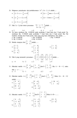 26. Himpunan penyelesaian dari pertidaksamaan 0
2
9
5 2


 x
x , adalah......
a.










 R
x
x
x ,
5
1
2 d.









 R
x
x
x
x ,
2
atau
5
1
b.









 R
x
x
x ,
2
5
1
e.









 R
x
x
x
x ,
5
1
atau
2
c.









 R
x
x
x ,
5
1
2
27. Nilai 3x + 2y dari sistem persamaan 3x + y = 1 adalah ….
5x + 2y = 1
a. 2 b. 1 c. 0 d. -1 e. -2
28. Tio harus membayar Rp. 10.000,00 untuk pembelian 5 buah buku dan 5 buah pensil. Tia
membayar Rp. 11.900,00 untuk pembelian 7 buah buku dan 4 buah pensil. Jika Tini
membeli 10 buku dan 5 buah pensil, maka uang yang harus dikeluarkan Tini adalah…….
a. Rp. 15.000,00 c. Rp. 16.000,00 e. Rp. 17.000,00
b. Rp. 15.500,00 d. Rp. 16.500,00
29. Matriks transpose dari 






 
2
0
1
1
adalah……
a. 







1
0
1
2
c. 







 2
1
0
1
e. 







 0
1
2
1
b. 






 
0
2
1
1
d. 







 1
1
0
2
30. Nilai k yang memenuhi persamaan :












































1
3
2
3
1
2
4
0
4
3
2
2
4
2
1
k adalah…..
a. – 4 b. – 2 c. 2 d. 3 e. 4
31. Diketahui matriks 




























5
2
5
3
C
dan
,
2
6
3
1
B
,
4
2
A
x
y
x
. Jika A + B = C, maka
nilai y – x = ……..
a. – 3 b. – 1 c. 1 d. 2 e. 3
32. Diketahui matriks 





























 

1
2
4
5
C
dan
,
5
1
2
3
B
,
1
2
4
3
A . Maka 2A – B + 3C
adalah……….
a. 








 6
1
6
9
c. 






 
6
5
6
9
e. 









6
1
6
24
b. 








 6
1
6
24
d. 








 6
6
6
15
33. Diketahui matriks ........
B
A
Maka
.
2
3
2
1
3
1
B
dan
2
4
1
3
1
2
A 

























a. 









15
2
3
6
c. 









15
3
2
6
e. 







6
3
2
15
b. 









7
3
2
6
d. 









7
2
3
6
 