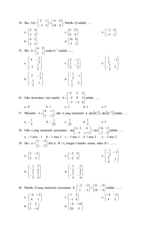 34. Jika 


















6
14
11
4
3
5
1
2
Q
3 . Matriks Q adalah……
a. 







3
3
4
2
c. 







9
9
12
6
e. 









1
3
4
2
b. 







3
3
2
4
d. 







3
3
8
16
35. Jika ....
adalah....
A
maka
,
1
1
2
4
A 1










a.














2
1
1
2
1
4
c.










2
1
2
1
1
2
e.














2
2
1
1
2
1
b.














1
2
1
2
1
2
d.














2
2
1
1
2
1
36. Nilai determinan dari matriks














0
4
3
4
0
2
3
2
0
A adalah…….
a. 0 b. 1 c. 2 d. 3 e. 5
37. Diketahui 










2
3
1
4
A , nilai k yang memenuhi    
1
t
A
det
A
det
k 

 adalah……
a.
5
1
 b.
25
1
 c.
25
1
d.
5
1
e. 5
38. Nilai x yang memenuhi persamaan : 



















3
2
1
2x
det
1
1
4
1
x
det
x
adalah……
a. – 5 atau – 1 b. – 1 atau 5 c. – 5 atau 1 d. 1 atau 5 e. – 3 atau 2
39. Jika 










2
2
5
3
A dan A . B = I, dengan I matriks satuan, maka B = …….
a. 






 
3
5
2
2
c. 









3
2
5
2
e.














2
4
5
1
2
1
b.














4
3
2
1
4
5
2
1
d.
















4
3
4
5
4
5
2
1
40. Matriks X yang memenuhi persamaan 






















5
10
5
0
1
1
3
2
X adalah……..
a. 






 

1
4
2
6
c. 







 8
1
2
1
e. 






 

3
4
2
6
b. 







 4
3
2
1
d. 






 

5
20
10
6
 