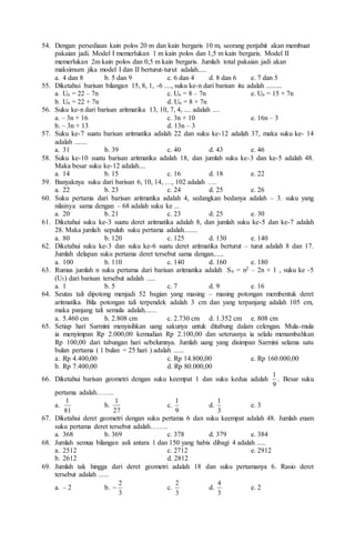 54. Dengan persediaan kain polos 20 m dan kain bergaris 10 m, seorang penjahit akan membuat
pakaian jadi. Model I memerlukan 1 m kain polos dan 1,5 m kain bergaris. Model II
memerlukan 2m kain polos dan 0,5 m kain bergaris. Jumlah total pakaian jadi akan
maksimum jika model I dan II berturut-turut adalah.....
a. 4 dan 8 b. 5 dan 9 c. 6 dan 4 d. 8 dan 6 e. 7 dan 5
55. Diketahui barisan bilangan 15, 8, 1, -6 ...., suku ke-n dari barisan itu adalah .........
a. Un = 22 – 7n c. Un = 8 – 7n e. Un = 15 + 7n
b. Un = 22 + 7n d. Un = 8 + 7n
56. Suku ke-n dari barisan aritmatika 13, 10, 7, 4, .... adalah ....
a. – 3n + 16 c. 3n + 10 e. 16n – 3
b. – 3n + 13 d. 13n – 3
57. Suku ke-7 suatu barisan aritmatika adalah 22 dan suku ke-12 adalah 37, maka suku ke- 14
adalah .......
a. 31 b. 39 c. 40 d. 43 e. 46
58. Suku ke-10 suatu barisan aritmatika adalah 18, dan jumlah suku ke-3 dan ke-5 adalah 48.
Maka besar suku ke-12 adalah....
a. 14 b. 15 c. 16 d. 18 e. 22
59. Banyaknya suku dari barisan 6, 10, 14, …, 102 adalah ….
a. 22 b. 23 c. 24 d. 25 e. 26
60. Suku pertama dari barisan aritmatika adalah 4, sedangkan bedanya adalah – 3. suku yang
nilainya sama dengan – 68 adalah suku ke ...
a. 20 b. 21 c. 23 d. 25 e. 30
61. Diketahui suku ke-3 suatu deret aritmatika adalah 8, dan jumlah suku ke-5 dan ke-7 adalah
28. Maka jumlah sepuluh suku pertama adalah........
a. 80 b. 120 c. 125 d. 130 e. 140
62. Diketahui suku ke-3 dan suku ke-6 suatu deret aritmatika berturut – turut adalah 8 dan 17.
Jumlah delapan suku pertama deret tersebut sama dengan......
a. 100 b. 110 c. 140 d. 160 e. 180
63. Rumus jumlah n suku pertama dari barisan aritmatika adalah Sn = n2 – 2n + 1 , suku ke -5
(U5) dari barisan tersebut adalah .....
a. 1 b. 5 c. 7 d. 9 e. 16
64. Seutas tali dipotong menjadi 52 bagian yang masing – masing potongan membentuk deret
aritmatika. Bila potongan tali terpendek adalah 3 cm dan yang terpanjang adalah 105 cm,
maka panjang tali semula adalah.......
a. 5.460 cm b. 2.808 cm c. 2.730 cm d. 1.352 cm e. 808 cm
65. Setiap hari Sarmini menyisihkan uang sakunya untuk ditabung dalam celengan. Mula-mula
ia menyimpan Rp 2.000,00 kemudian Rp 2.100,00 dan seterusnya ia selalu menambahkan
Rp 100,00 dari tabungan hari sebelumnya. Jumlah uang yang disimpan Sarmini selama satu
bulan pertama ( 1 bulan = 25 hari ) adalah ......
a. Rp 4.400,00 c. Rp 14.800,00 e. Rp 160.000,00
b. Rp 7.400,00 d. Rp 80.000,00
66. Diketahui barisan geometri dengan suku keempat 1 dan suku kedua adalah
9
1
. Besar suku
pertama adalah……..
a.
81
1
b.
27
1
c.
9
1
d.
3
1
e. 3
67. Diketahui deret geometri dengan suku pertama 6 dan suku keempat adalah 48. Jumlah enam
suku pertama deret tersebut adalah……..
a. 368 b. 369 c. 378 d. 379 e. 384
68. Jumlah semua bilangan asli antara 1 dan 150 yang habis dibagi 4 adalah .....
a. 2512 c. 2712 e. 2912
b. 2612 d. 2812
69. Jumlah tak hingga dari deret geometri adalah 18 dan suku pertamanya 6. Rasio deret
tersebut adalah ......
a. – 2 b.
3
2
 c.
3
2
d.
3
4
e. 2
 