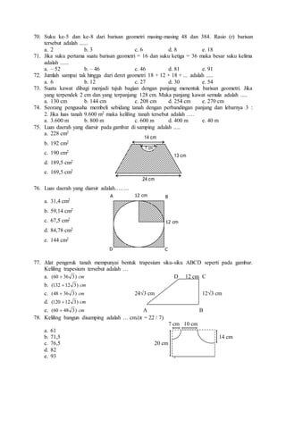 70. Suku ke-5 dan ke-8 dari barisan geometri masing-masing 48 dan 384. Rasio (r) barisan
tersebut adalah ......
a. 2 b. 3 c. 6 d. 8 e. 18
71. Jika suku pertama suatu barisan geometri = 16 dan suku ketiga = 36 maka besar suku kelima
adalah ......
a. – 52 b. – 46 c. 46 d. 81 e. 91
72. Jumlah sampai tak hingga dari deret geometri 18 + 12 + 18 + ... adalah .....
a. 6 b. 12 c. 27 d. 30 e. 54
73. Suatu kawat dibagi menjadi tujuh bagian dengan panjang menentuk barisan geometri. Jika
yang terpendek 2 cm dan yang terpanjang 128 cm. Maka panjang kawat semula adalah .....
a. 130 cm b. 144 cm c. 208 cm d. 254 cm e. 270 cm
74. Seorang pengusaha membeli sebidang tanah dengan perbandingan panjang dan lebarnya 3 :
2. Jika luas tanah 9.600 m2 maka keliling tanah tersebut adalah ….
a. 3.600 m b. 800 m c. 600 m d. 400 m e. 40 m
75. Luas daerah yang diarsir pada gambar di samping adalah .....
a. 228 cm2
b. 192 cm2
c. 190 cm2
d. 189,5 cm2
e. 169,5 cm2
76. Luas daerah yang diarsir adalah……..
a. 31,4 cm2
b. 59,14 cm2
c. 67,5 cm2
d. 84,78 cm2
e. 144 cm2
77. Alat pengeruk tanah mempunyai bentuk trapesium siku-siku ABCD seperti pada gambar.
Keliling trapesium tersebut adalah …
a. cm
)
3
36
60
(  D 12 cm C
b. cm
)
3
12
132
( 
c. cm
)
3
36
48
(  24√3 cm 12√3 cm
d. cm
)
3
12
120
( 
e. cm
)
3
48
60
(  A B
78. Keliling bangun disamping adalah … cm.(π = 22 / 7)
7 cm 10 cm
a. 61
b. 71,5 14 cm
c. 76,5 20 cm
d. 82
e. 93
24 cm
14 cm
7 cm
13 cm
A 12 cm
D C
B
12 cm
 
