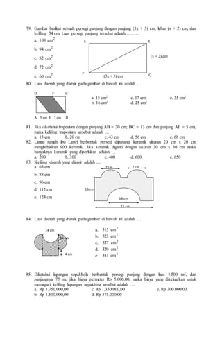 79. Gambar berikut sebuah persegi panjang dengan panjang (3x + 3) cm, lebar (x + 2) cm, dan
keliling 34 cm. Luas persegi panjang tersebut adalah………
a. 108 2
cm
b. 94 2
cm
c. 82 2
cm
d. 72 2
cm
e. 60 2
cm
80. Luas daerah yang diarsir pada gambar di bawah ini adalah ….
D F C
a. 15 cm2 c. 17 cm2 e. 35 cm2
b. 16 cm2 d. 25 cm2
A 5 cm E 7 cm B
81. Jika diketahui trapesium dengan panjang AB = 20 cm; BC = 13 cm dan panjang AE = 5 cm,
maka keliling trapesium tersebut adalah …
a. 13 cm b. 20 cm c. 43 cm d. 56 cm e. 68 cm
82. Lantai rumah ibu Lastri berbentuk persegi dipasangi keramik ukuran 20 cm x 20 cm
menghabiskan 900 keramik. Jika keramik diganti dengan ukuran 30 cm x 30 cm maka
banyaknya keramik yang diperlukan adalah …
a. 200 b. 300 c. 400 d. 600 e. 650
83. Keliling daerah yang diarsir adalah ....
a. 63 cm
b. 88 cm
c. 96 cm
d. 112 cm
e. 124 cm
84. Luas daerah yang diarsir pada gambar di bawah ini adalah …
85. Diketahui lapangan sepakbola berbentuk persegi panjang dengan luas 4.500 m2, dan
panjangnya 75 m. jika biaya permeter Rp 5.000,00, maka biaya yang dikeluarkan untuk
memagari keliling lapangan sepakbola tersebut adalah ….
a. Rp 1.750.000,00 c. Rp 1.350.000,00 e. Rp 300.000,00
b. Rp 1.500.000,00 d. Rp 375.000,00
14 cm
4 cm
14 cm
7 cm 7 cm
15 cm
14 cm
21 cm
a. 2
cm
315
b. 2
cm
323
c. 2
cm
327
d. 2
cm
329
e. 2
cm
333
S
P
R
Q
(x + 2) cm
(3x + 3) cm
 
