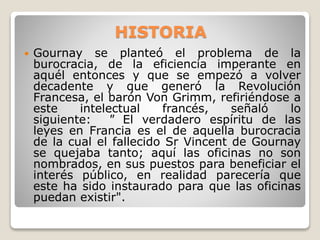 HISTORIA


Gournay se planteó el problema de la
burocracia, de la eficiencia imperante en
aquél entonces y que se empezó a volver
decadente y que generó la Revolución
Francesa, el barón Von Grimm, refiriéndose a
este
intelectual
francés,
señaló
lo
siguiente:
" El verdadero espíritu de las
leyes en Francia es el de aquella burocracia
de la cual el fallecido Sr Vincent de Gournay
se quejaba tanto; aquí las oficinas no son
nombrados, en sus puestos para beneficiar el
interés público, en realidad parecería que
este ha sido instaurado para que las oficinas
puedan existir".

 