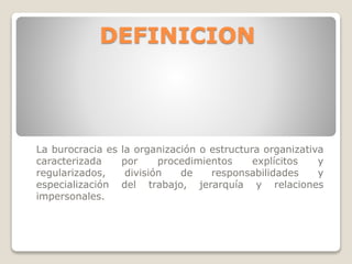 DEFINICION

La burocracia es
caracterizada
regularizados,
especialización
impersonales.

la organización o estructura organizativa
por
procedimientos
explícitos
y
división
de
responsabilidades
y
del trabajo, jerarquía y relaciones

 