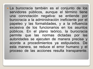 

La burocracia también es el conjunto de los
servidores públicos, aunque el término tiene
una connotación negativa: se entiende por
burocracia a la administración ineficiente por el
papeleo y las formalidades, y a la influencia
excesiva de los funcionarios en los asuntos
públicos. En el plano teórico, la burocracia
permite que las normas dictadas por las
autoridades se ejecuten de manera precisa y
acorde a procedimientos ya estipulados. De
esta manera, se reduce el error humano y el
proceso de las acciones resulta transparente.

 