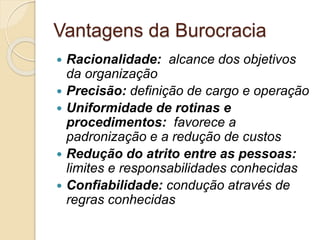 Vantagens da Burocracia
 Racionalidade: alcance dos objetivos
da organização
 Precisão: definição de cargo e operação
 Uniformidade de rotinas e
procedimentos: favorece a
padronização e a redução de custos
 Redução do atrito entre as pessoas:
limites e responsabilidades conhecidas
 Confiabilidade: condução através de
regras conhecidas
 