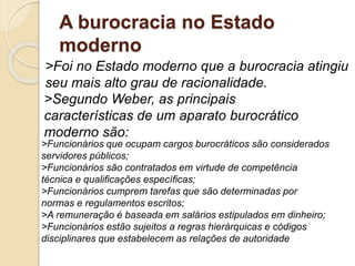 A burocracia no Estado
moderno
>Foi no Estado moderno que a burocracia atingiu
seu mais alto grau de racionalidade.
>Segundo Weber, as principais
características de um aparato burocrático
moderno são:
>Funcionários que ocupam cargos burocráticos são considerados
servidores públicos;
>Funcionários são contratados em virtude de competência
técnica e qualificações específicas;
>Funcionários cumprem tarefas que são determinadas por
normas e regulamentos escritos;
>A remuneração é baseada em salários estipulados em dinheiro;
>Funcionários estão sujeitos a regras hierárquicas e códigos
disciplinares que estabelecem as relações de autoridade
 