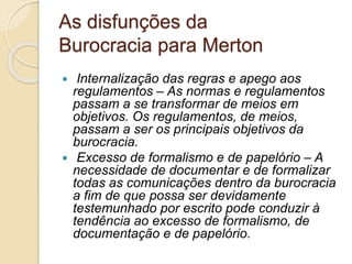 As disfunções da
Burocracia para Merton
 Internalização das regras e apego aos
regulamentos – As normas e regulamentos
passam a se transformar de meios em
objetivos. Os regulamentos, de meios,
passam a ser os principais objetivos da
burocracia.
 Excesso de formalismo e de papelório – A
necessidade de documentar e de formalizar
todas as comunicações dentro da burocracia
a fim de que possa ser devidamente
testemunhado por escrito pode conduzir à
tendência ao excesso de formalismo, de
documentação e de papelório.
 