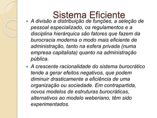 Sistema Eficiente
 A divisão e distribuição de funções, a seleção de
pessoal especializado, os regulamentos e a
disciplina hierárquica são fatores que fazem da
burocracia moderna o modo mais eficiente de
administração, tanto na esfera privada (numa
empresa capitalista) quanto na administração
pública.
 A crescente racionalidade do sistema burocrático
tende a gerar efeitos negativos, que podem
diminuir drasticamente a eficiência de uma
organização ou sociedade. Em contrapartida,
novos modelos de estruturas burocráticas,
alternativos ao modelo weberiano, têm sido
experimentados.
 
