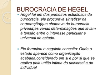 BUROCRACIA DE HEGEL
 Hegel foi um dos primeiros estudiosos da
burocracia, ele procurava sintetizar na
corporação(que chamava de burocracia
privada)as varias determinações que levam
á tensão entre o interesse particular e
universal do estado.
 Ele formulou o seguinte conceito: Onde o
estado aparece como organização
acabada,considerado em si e por si que se
realiza pela união intima do universal e do
individual
 