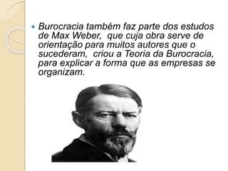  Burocracia também faz parte dos estudos
de Max Weber, que cuja obra serve de
orientação para muitos autores que o
sucederam, criou a Teoria da Burocracia,
para explicar a forma que as empresas se
organizam.
 