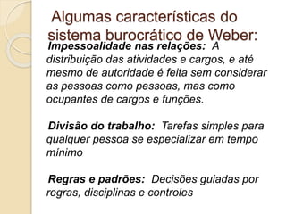 Algumas características do
sistema burocrático de Weber:
Impessoalidade nas relações: A
distribuição das atividades e cargos, e até
mesmo de autoridade é feita sem considerar
as pessoas como pessoas, mas como
ocupantes de cargos e funções.
Divisão do trabalho: Tarefas simples para
qualquer pessoa se especializar em tempo
mínimo
Regras e padrões: Decisões guiadas por
regras, disciplinas e controles
 