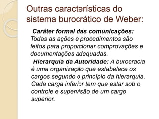 Outras características do
sistema burocrático de Weber:
Caráter formal das comunicações:
Todas as ações e procedimentos são
feitos para proporcionar comprovações e
documentações adequadas.
Hierarquia da Autoridade: A burocracia
é uma organização que estabelece os
cargos segundo o princípio da hierarquia.
Cada carga inferior tem que estar sob o
controle e supervisão de um cargo
superior.
 