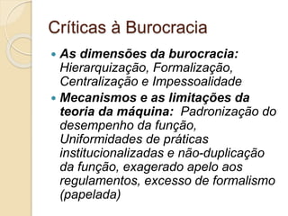 Críticas à Burocracia
 As dimensões da burocracia:
Hierarquização, Formalização,
Centralização e Impessoalidade
 Mecanismos e as limitações da
teoria da máquina: Padronização do
desempenho da função,
Uniformidades de práticas
institucionalizadas e não-duplicação
da função, exagerado apelo aos
regulamentos, excesso de formalismo
(papelada)
 