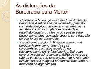 As disfunções da
Burocracia para Merton
 Resistência Mudanças – Como tudo dentro da
burocracia é rotinizado, padronizado, previsto
com antecipação, o funcionário geralmente se
acostuma a uma completa estabilidade e
repetição daquilo que faz, o que passa a lhe
proporcionar uma completa segurança a respeito
de seu futuro na burocracia.
 Despersonalização do Relacionamento – A
burocracia tem como uma de suas
características a impessoalidade no
relacionamento entre funcionários. Daí o seu
caráter impessoal, pois ela enfatiza os cargos e
não as pessoas que os ocupam. Isto leva a uma
diminuição das relações personalizadas entre os
membros da organização.
 